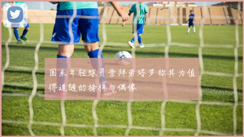 国米年轻球员崇拜劳塔罗称其为值得追随的榜样与偶像