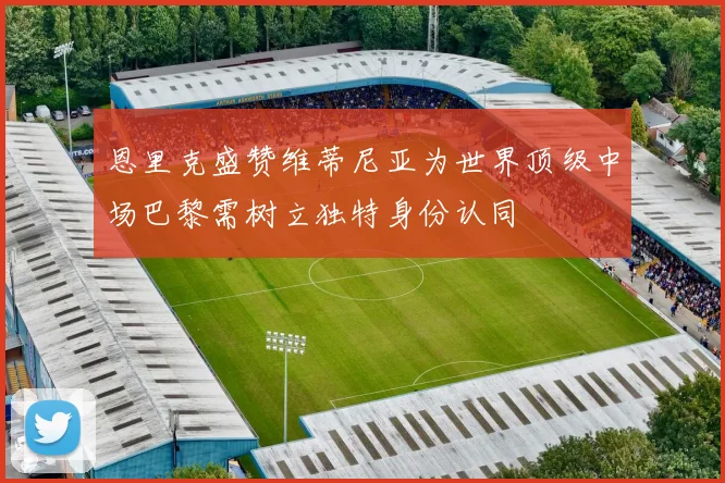 恩里克盛赞维蒂尼亚为世界顶级中场巴黎需树立独特身份认同