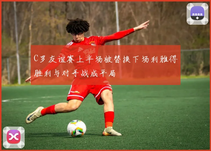 C罗友谊赛上半场被替换下场利雅得胜利与对手战成平局